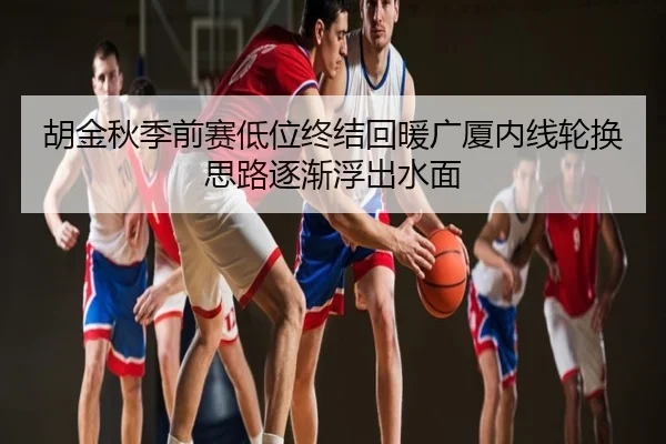 胡金秋季前赛低位终结回暖广厦内线轮换思路逐渐浮出水面